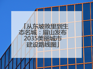从东坡故里到生态名城：眉山发布2035美丽城市建设路线图